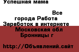  Успешная мама                                                                 - Все города Работа » Заработок в интернете   . Московская обл.,Бронницы г.